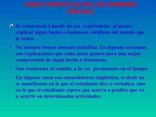 Se construyen a partir de sus  experiencias  al querer explicar algún hecho o fenómeno cotidiano del mundo que le rodea . No siempre tienen sustento científico. En algunas ocasiones son explicaciones que cada quien genera para una mejor comprensión de algún hecho o fenómeno. Son resistentes al cambio, a la vez  persistentes en el tiempo En algunos casos son conocimientos implícitos, es decir no se manifiestan en lo que el  estudiante  dice o verbaliza, sino en lo que el  estudiante  espera que ocurra o predice que va a ocurrir en determinadas actividades.  CARACTERÍSTICAS DE LOS SABERES PREVIOS 
