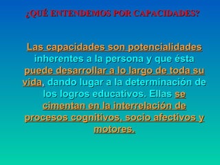¿QUÉ ENTENDEMOS POR CAPACIDADES? Las capacidades son potencialidades  inherentes a la persona   y que ésta  puede desarrollar a lo largo de toda su vida ,  dando   lugar a la determinación de los logros educativos. Ellas   se   cimentan en la interrelación de procesos cognitivos, socio   afectivos   y motores. 