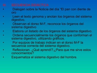 III.  SECUENCIA DIDÁCTICA Dialogan sobre la Noticia del día “El pan con diente de oro Leen el texto genoma y anotan los órganos del sistema digestivo. Observan el dorso M-F, reconoce los órganos del sistema digestivo Elabora un listado de los órganos del sistema digestivo. Ordena secuencialmente los órganos que conforman el  sistema digestivo, utilizando gráficos. Por equipos de trabajo indican en el dorso M-F la secuencia correcta del sistema digestivo. Reflexionan. ¿Qué aprendí?,¿Para que me sirve estos conocimientos? Esquematiza el sistema digestivo del hombre. 