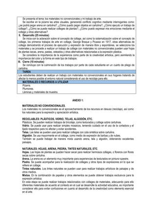 Se presenta el tema: los materiales no convencionales y mi trabajo de arte.
Se escribe en la pizarra las artes visuales, generando conflicto cognitivo mediante interrogantes como:
¿se podrá pegar arena en cartulina?, ¿Cómo puedo pegar objetos en cartulina?, ¿Cómo ejecuto un trabajo de
collage?, ¿Cómo se puede realizar collages de plantas?, ¿Cómo puedo expresar mis emociones mediante el
collage y otras alternativas?
II. Desarrollo (25 minutos)
Se inicia con la aclaración sobre el concepto de collage, así como la sistematización sobre el concepto de
collage, los primeros trabajos de arte en collage, George Braque y Picasso en 1917, otras alternativas de
collage demostrando el proceso de ejecución y expresión de manera libre y espontánea, se selecciona los
materiales y se procede a realizar un trabajo de collage con materiales no convencionales pueden usar hojas
de plantas secas, arena, pastas, veteados y otras alternativas relacionadas a la expresión plástica.
Se considera la importancia de la experiencia como parte de la creatividad artística, pero asimilando la
importancia del color y la forma en este tipo de trabajos.
III. Cierre (10 minutos)
Se concluye con la culminación de los trabajos por parte de cada estudiante en un cuarto de pliego de
cartulina.
TAREA
Los estudiantes deben de realizar un trabajo con materiales no convencionales en sus hogares tratando de
afectar lo menos posible al entorno natural considerando el uso de reciclaje para ello.
MATERIALES O RECURSOS A UTILIZAR
Pizarra.
Plumones.
Láminas y materiales de muestra.
ANEXO 1:
MATERIALES NO CONVENCIONALES.
Los materiales no convencionales es el aprovechamiento de los recursos en desuso (reciclaje), así como
los naturales para la expresión y apreciación artística.
RECICLABLES: PLÁSTICOS, VIDRIO, TELAS, ALGODÓN, ETC.
Plásticos. Se pueden realizar trabajos de bricolaje, como texturados y collage sobre cartulinas.
Vidrio. Se puede usar para realizar simples mosaicos, teniendo cuidado en el uso de la cortadora y el
lijado respectivo para no afectar y evitar accidentes.
Telas. Las telas se pueden usar para realizar collages con cola sintética sobre cartulina.
Algodón. Se usa mayormente en el collage, como medio de expresión de barbas y de nubes.
También se puede trabajar de manera mixta usando arena, tela y algodón, obteniendo excelentes
paisajes.
NATURALES: HOJAS, ARENA, PIEDRA, TINTES NATURALES, ETC.
Hojas. Las hojas de plantas se pueden hacer secar para realizar hermosos collages, o floreros con flores
secas sobre cartulina.
Arena. La arena es un elemento muy importante para experiencias de texturados en pintura rupestre.
Piedra. Se puede acompañar para la realización de collages y otros tipos de expresiones en lo que se
refiere en collage.
Tintes naturales. Los tintes naturales se pueden usar para realizar trabajos artísticos de paisajes y de
otros medios.
Mixtos. En la combinación de papeles y otros elementos se puede obtener trabajos exclusivos para la
expresión artística.
En esta etapa se puede realizar trabajos relacionados con collages de materiales, adecuando para ello
diferentes materiales de acuerdo al contexto en el cual se desarrolle la actividad educativa, es importante
considerar ello para evitar confusiones en cuanto al desarrollo de la creatividad como elemento esencial
en el arte.
 