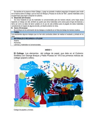 Se escribe en la pizarra el titulo Collage, y luego se procede a realizar preguntas al respecto para incidir
en la historia sobre el collage, que se inicia con Braque y Picasso en el año de 1907, usando materiales como
el papel tapiz para lograr componer el cubismo.
II. Desarrollo (25 minutos)
Se inicia mediante el uso de materiales no convencionales pero de manera natural, como hojas secas
logrando un trabajo con ello, también se puede usar otros materiales como arena para el logro de texturas y
tierra así como se debe de tener cuidado en el uso de cola sintética para el pegado de estos materiales,
considerando el mojado de algunos de ello y el diseño anterior en otros.
III. Cierre (10 minutos)
Se concluye con la culminación de los trabajos e incidiendo en el título de trabajo de manera creativa.
TAREA
Los estudiantes algunos trabajos que no han sido concluidos deben de realizar el acabado y pintado en su
casa.
MATERIALES O RECURSOS A UTILIZAR
Pizarra.
Plumones.
Láminas y materiales no convencionales.
ANEXO 1:
El Collage. Los elementos del collage de papel, que data en el Cubismo
Sintético con George Braque y Pablo Picasso en 1912 los primeros indicios de
collage (papiers colles).
Collage de papeles y revistas.
 