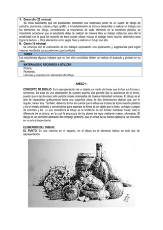 II. Desarrollo (25 minutos)
Se inicia solicitando que los estudiantes presenten sus materiales como es un cuarto de pliego de
cartulina, plumones, colores y lápiz grafito; e inmediatamente se inicia a desarrollar a realizar un trabajo con
los elementos del dibujo, considerando la importancia de cada elemento en la expresión plástica, es
importante considerar que el estudiante debe de realizar de manera libre su trabajo utilizando para ello la
creatividad con la guía del docente de área, puede utilizar incluso el collage como recurso alternativo para
lograr la textura, u otros elementos como pegar hilos y realizar un dibujo con ello.
III. Cierre (10 minutos)
Se concluye con la culminación de los trabajos expresando una apreciación y sugerencias para lograr
mejores resultados para posteriores oportunidades.
TAREA
Los estudiantes algunos trabajos que no han sido concluidos deben de realizar el acabado y pintado en su
casa.
MATERIALES O RECURSOS A UTILIZAR
Pizarra.
Plumones.
Láminas y muestras con elementos del dibujo.
ANEXO 1:
CONCEPTO DE DIBUJO. Es la representación de un objeto por medio de líneas que limitan sus formas y
contornos. Se trata de una abstracción de nuestro espíritu que permite fijar la apariencia de la forma,
puesto que el ojo humano sólo percibe masas coloreadas de diversa intensidad luminosa. El dibujo es el
arte de representar gráficamente sobre una superficie plana de dos dimensiones objetos que, por lo
regular, tienen tres. También, debemos tomar en cuenta que el dibujo es la base de toda creación plástica
y es un medio arbitrario y convencional para expresar la forma de un objeto por la línea, un trazo y juegos
de sombras y luz. Lo que caracteriza al dibujo es la limitación de las formas mediante líneas; esto lo
diferencia de la pintura, en la cual la estructura de los planos se logra mediante masas coloreadas. El
dibujo es un elemento abstraído del complejo pictórico, que en virtud de su fuerza expresiva, se convierte
en un arte independiente.
ELEMENTOS DEL DIBUJO:
EL PUNTO. Es una mancha en el espacio, en el dibujo es el elemento básico de todo tipo de
representación.
 