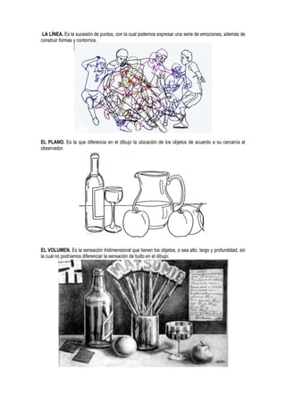LA LÍNEA. Es la sucesión de puntos, con la cual podemos expresar una serie de emociones, además de
construir formas y contornos.
EL PLANO. Es la que diferencia en el dibujo la ubicación de los objetos de acuerdo a su cercanía al
observador.
EL VOLUMEN. Es la sensación tridimensional que tienen los objetos, o sea alto, largo y profundidad, sin
la cual no podríamos diferenciar la sensación de bulto en el dibujo.
 