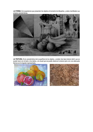 LA FORMA. Es la apariencia que presentan los objetos al momento de dibujarlos, y estos manifiestan sus
propias características.
LA TEXTURA. Es la característica de la superficie de los objetos, y existen dos tipos textura táctil, que se
puede tocar con el tacto o los dedos, y la visual que se puede observar la textura pero con una adecuada
técnica se ha logrado representarla.
 