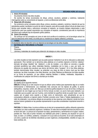 SEGUNDA HORA (45 minutos)
I. Inicio (10 minutos)
Se presenta el tema: las artes visuales.
Se escribe los temas enumerados de dibujo, pintura, escultura, grabado y cerámica, realizando
interrogantes sobre su conocimiento al respecto, y como se diferencian entre ellos.
II. Desarrollo (25 minutos)
Se comienza a armar conceptos sobre dibujo, pintura, escultura, grabado y cerámica, tratando de que los
estudiantes puedan manifestar su punto de vista al respecto, para ello se puede utilizar la lluvia de ideas como
técnica para recopilar datos y estructurar conceptos al respecto, se muestra trabajos relacionados a esta
clasificación para que puedan argumentar sus conceptos al respecto; considerando para ello la importancia
del dibujo para cualquier tipo de expresión gráfico plástica.
III. Cierre (10 minutos)
Se concluye con los conceptos así como el valor de la arcilla en la cerámica y en la tecnología actual, los
tipos de aleaciones entre metal y la arcilla para su resistencia en objetos utilitarios y artísticos.
TAREA
El estudiante debe de describir como se relaciona la tecnología con las artes visuales.
MATERIALES O RECURSOS A UTILIZAR
Pizarra.
Plumones.
Láminas y materiales de muestra para obtención de trabajos en artes visuales.
ANEXO 1:
Las artes visuales es toda expresión que se puede apreciar mediante el uso de la vista para su adecuada
apreciación. Pero también se la denomina artes plásticas en el sentido originario al término “plástica”
derivado del griego “plastiké” (lat. “plástica”), o arte de modelar, y se refiere en concreto a aquella
actividad escultórica que utiliza materiales blandos, modelables por la mano, y que, por tanto, se
diferencia de aquella otra escultura que deriva del término latino “sculpere”. En sí las Artes plásticas,
también denominadas Artes visuales, se entienden una clase de Arte al mismo nivel que las Artes
escénicas, las Artes musicales y las Artes literarias. Las Artes Plásticas se diferencian de todas aquellas
en su forma de expresión, ya que utilizan materias flexibles o sólidas, moldeadas, dispuestas o
modificadas de cualquier otra forma a voluntad por el artista.
CLASIFICACIÓN.
Se clasifica de la siguiente manera:
DIBUJO. El Dibujo es un arte visual en el que se utilizan varios medios para representar algo en un medio
bidimensional o tridimensional. Los materiales más comunes son los lápices de grafito, la pluma
estilográfica, crayones, carbón, etc. Más que una técnica gráfica basada en el uso de la línea, el dibujo es
la expresión de una imagen que se hace en forma manual, es decir, se usa la mano para realizarlo. Los
materiales que se pueden usar son muchos, como también la superficie donde se puede hacer. Los más
usados son el papel como soporte y el lápiz como el instrumento, pero actualmente se usa la
computadora utilizando un lapicero óptico (También conocido como Tabla o Tableta digitalizadora.) o un
ratón de ordenador. Los primeros dibujos se encuentran en las cavernas como Altamira, donde los homo
erectus hicieron grabados en las paredes representando lo que ellos consideraban importante transmitir o
expresar.
PINTURA. En Bellas Artes, la pintura artística es el arte de la representación gráfica utilizando pigmentos
mezclados con otras sustancias orgánicas o sintéticas. En este arte se emplean técnicas de pintura como
la teoría del color. La pintura es la expresión de ideas, pensamientos y sentimientos en el papel, madera,
paredes etc. Para esto el pintor necesita una habilidad para pintar y además una situación en que se
base, es decir, un conflicto, problema, o situación en la que este se encuentre. Es el color presentado en
una obra y puede ser de distintas naturalezas ya sean orgánicos y biodegradables, solubles en agua, de
base aceitosa, etc.
 
