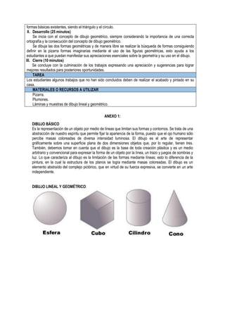 formas básicas existentes, siendo el triángulo y el círculo.
II. Desarrollo (25 minutos)
Se inicia con el concepto de dibujo geométrico, siempre considerando la importancia de una correcta
ortografía y la consecución del concepto de dibujo geométrico.
Se dibuja las dos formas geométricas y de manera libre se realizar la búsqueda de formas consiguiendo
definir en la pizarra formas imaginarias mediante el uso de las figuras geométricas, esto ayuda a los
estudiantes a que puedan manifestar sus apreciaciones esenciales sobre la geometría y su uso en el dibujo.
III. Cierre (10 minutos)
Se concluye con la culminación de los trabajos expresando una apreciación y sugerencias para lograr
mejores resultados para posteriores oportunidades.
TAREA
Los estudiantes algunos trabajos que no han sido concluidos deben de realizar el acabado y pintado en su
casa.
MATERIALES O RECURSOS A UTILIZAR
Pizarra.
Plumones.
Láminas y muestras de dibujo lineal y geométrico.
ANEXO 1:
DIBUJO BÁSICO
Es la representación de un objeto por medio de líneas que limitan sus formas y contornos. Se trata de una
abstracción de nuestro espíritu que permite fijar la apariencia de la forma, puesto que el ojo humano sólo
percibe masas coloreadas de diversa intensidad luminosa. El dibujo es el arte de representar
gráficamente sobre una superficie plana de dos dimensiones objetos que, por lo regular, tienen tres.
También, debemos tomar en cuenta que el dibujo es la base de toda creación plástica y es un medio
arbitrario y convencional para expresar la forma de un objeto por la línea, un trazo y juegos de sombras y
luz. Lo que caracteriza al dibujo es la limitación de las formas mediante líneas; esto lo diferencia de la
pintura, en la cual la estructura de los planos se logra mediante masas coloreadas. El dibujo es un
elemento abstraído del complejo pictórico, que en virtud de su fuerza expresiva, se convierte en un arte
independiente.
DIBUJO LINEAL Y GEOMÉTRICO:
 