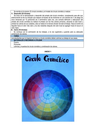 Se escribe en la pizarra: El círculo cromático y el modelo de círculo cromático a realizar.
II. Desarrollo (25 minutos)
Se inicia con la demostración y desarrollo del pintado del círculo cromático, considerando para ello que
anteriormente se les ha indicado que realicen el trazado de las divisiones en una cartulina de ¼ de pliego de
cinco divisiones por 12 particiones de 2 centímetros cada una, una correcta definición o adecuación del
pintado del círculo cromático es realizar el pintado con los tres colores primarios, ubicando el color local y
pintado los colores de sus costados, esto se realiza en la tercera división de todo el trabajo. Hacia el centro se
degrada hacia el color más claro y los dos restantes después del color local se agregan hacia el oscuro el
color negro.
III. Cierre (10 minutos)
Se concluye con la culminación de los trabajos, a la vez sugiriendo y guiando para su adecuada
combinación de colores.
TAREA
Los estudiantes que no lograron terminar su circulo cromático deben culminar su trabajo en sus casas.
MATERIALES O RECURSOS A UTILIZAR
Pizarra.
Plumones.
Láminas y muestras de circulo cromático y combinación de colores.
ANEXO 1:
 