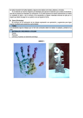 se realiza impresión de huellas digitales y algunos otros objetos como telas, plásticos y monedas.
En el estarcido se imprime imágenes pre diseñadas para ejecutar el estarcido que lo realiza el estudiante,
para ello se prepara los materiales con anticipación. En la parte expresiva de manera tridimensional, se realiza
un modelado en jabón, o de lo contrario si los estudiantes no trajeran materiales entonces se opta por un
origami que deben de pegar en su cuaderno una vez logrado la forma.
III. Cierre (10 minutos)
Se concluye con la culminación de los trabajos expresando una apreciación y sugerencias para lograr
mejores resultados para posteriores oportunidades.
TAREA
Los estudiantes algunos trabajos que no han sido concluidos deben de realizar el acabado y pintado en su
casa.
MATERIALES O RECURSOS A UTILIZAR
Pizarra.
Plumones.
Láminas y muestras con elementos del dibujo.
ANEXO 1:
 