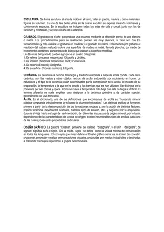 ESCULTURA. Se llama escultura al arte de moldear el barro, tallar en piedra, madera u otros materiales,
figuras en volumen. Es una de las Bellas Artes en la cual el escultor se expresa creando volúmenes y
conformando espacios. En la escultura se incluyen todas las artes de talla y cincel, junto con las de
fundición y moldeado, y a veces el arte de la alfarería.
GRABADO. El grabado es el arte que produce una estampa mediante la obtención previa de una plancha
o matriz. Los procedimientos para su realización pueden ser muy diversos, si bien son dos los
fundamentales y más usados: el grabado en madera y el grabado en cobre. Entendemos por grabado el
resultado del trabajo realizado sobre una superficie de madera o metal, llamada plancha, por medio de
instrumentos cortantes, punzantes o de ácidos que atacan la superficie metálica.
Las técnicas del grabado pueden agruparse en cuatro categorías:
1. De relieve (procesos mecánicos): Xilografía y Linóleo.
2. De incisión (procesos mecánicos): Buril y Punta seca.
3. De recorte (Esténcil): Serigrafía.
4. De superficie (Proceso químico): Litografía.
CERÁMICA. La cerámica es ciencia, tecnología y tradición elaborada a base de arcilla cocida. Parte de la
cerámica, son las vasijas y otros objetos hechos de arcilla endurecida por cocimiento en horno. La
naturaleza y el tipo de la cerámica están determinados por la composición de la arcilla, el método de su
preparación, la temperatura a la que se ha cocido y los barnices que se han utilizado. Se distingue de la
porcelana por ser porosa y opaca. Como se cuece a temperatura más baja que ésta no llega a vitrificar. El
término alfarería se suele emplear para designar a la cerámica primitiva o de carácter popular,
generalmente de uso doméstico.
Arcilla. En el diccionario, una de las definiciones que encontramos de arcilla es: "sustancia mineral
plástica compuesta principalmente de silicatos de aluminio hidratados". Las distintas arcillas se formaron,
primero a partir de la descomposición de las formaciones rocosas y, por la acción de distintos factores,
presión tectónica, movimientos sísmicos, distintos tipos de erosión, etc., y segundo por la adquisición,
durante el viaje hasta su lugar de sedimentación, de diferentes impurezas de origen mineral; por lo tanto,
dependiendo de las características de la roca de origen, existen innumerables tipos de arcillas, cada una
de las cuales posee unas propiedades particulares.
DISEÑO GRÁFICO. La palabra “Diseñar”, proviene del italiano "disegnare", y el latín "designare"; de
signare, significa seña o signo. De tal modo, signo se define como la unidad mínima de comunicación
en todos los lenguajes. El concepto que mejor define el Diseño gráfico sería: es la acción de concebir,
programar, proyectar y realizar comunicaciones visuales, producidas por medios industriales y destinados
a transmitir mensajes específicos a grupos determinados.
 