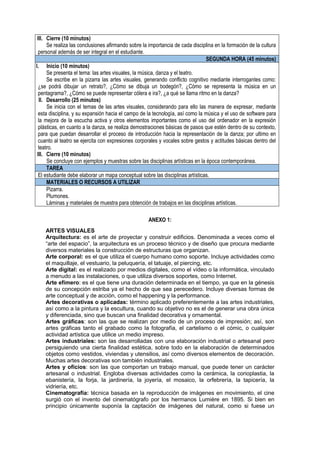 III. Cierre (10 minutos)
Se realiza las conclusiones afirmando sobre la importancia de cada disciplina en la formación de la cultura
personal además de ser integral en el estudiante.
SEGUNDA HORA (45 minutos)
I. Inicio (10 minutos)
Se presenta el tema: las artes visuales, la música, danza y el teatro.
Se escribe en la pizarra las artes visuales, generando conflicto cognitivo mediante interrogantes como:
¿se podrá dibujar un retrato?, ¿Cómo se dibuja un bodegón?, ¿Cómo se representa la música en un
pentagrama?, ¿Cómo se puede representar cólera e ira?, ¿a qué se llama ritmo en la danza?
II. Desarrollo (25 minutos)
Se inicia con el temas de las artes visuales, considerando para ello las manera de expresar, mediante
esta disciplina, y su expansión hacia el campo de la tecnología, así como la música y el uso de software para
la mejora de la escucha activa y otros elementos importantes como el uso del ordenador en la expresión
plásticas, en cuanto a la danza, se realiza demostraciones básicas de pasos que estén dentro de su contexto,
para que puedan desarrollar el proceso de introducción hacia la representación de la danza; por ultimo en
cuanto al teatro se ejercita con expresiones corporales y vocales sobre gestos y actitudes básicas dentro del
teatro.
III. Cierre (10 minutos)
Se concluye con ejemplos y muestras sobre las disciplinas artísticas en la época contemporánea.
TAREA
El estudiante debe elaborar un mapa conceptual sobre las disciplinas artísticas.
MATERIALES O RECURSOS A UTILIZAR
Pizarra.
Plumones.
Láminas y materiales de muestra para obtención de trabajos en las disciplinas artísticas.
ANEXO 1:
ARTES VISUALES
Arquitectura: es el arte de proyectar y construir edificios. Denominada a veces como el
“arte del espacio”, la arquitectura es un proceso técnico y de diseño que procura mediante
diversos materiales la construcción de estructuras que organizan.
Arte corporal: es el que utiliza el cuerpo humano como soporte. Incluye actividades como
el maquillaje, el vestuario, la peluquería, el tatuaje, el piercing, etc.
Arte digital: es el realizado por medios digitales, como el vídeo o la informática, vinculado
a menudo a las instalaciones, o que utiliza diversos soportes, como Internet.
Arte efímero: es el que tiene una duración determinada en el tiempo, ya que en la génesis
de su concepción estriba ya el hecho de que sea perecedero. Incluye diversas formas de
arte conceptual y de acción, como el happening y la performance.
Artes decorativas o aplicadas: término aplicado preferentemente a las artes industriales,
así como a la pintura y la escultura, cuando su objetivo no es el de generar una obra única
y diferenciada, sino que buscan una finalidad decorativa y ornamental.
Artes gráficas: son las que se realizan por medio de un proceso de impresión; así, son
artes gráficas tanto el grabado como la fotografía, el cartelismo o el cómic, o cualquier
actividad artística que utilice un medio impreso.
Artes industriales: son las desarrolladas con una elaboración industrial o artesanal pero
persiguiendo una cierta finalidad estética, sobre todo en la elaboración de determinados
objetos como vestidos, viviendas y utensilios, así como diversos elementos de decoración.
Muchas artes decorativas son también industriales.
Artes y oficios: son las que comportan un trabajo manual, que puede tener un carácter
artesanal o industrial. Engloba diversas actividades como la cerámica, la corioplastia, la
ebanistería, la forja, la jardinería, la joyería, el mosaico, la orfebrería, la tapicería, la
vidriería, etc.
Cinematografía: técnica basada en la reproducción de imágenes en movimiento, el cine
surgió con el invento del cinematógrafo por los hermanos Lumière en 1895. Si bien en
principio únicamente suponía la captación de imágenes del natural, como si fuese un
 