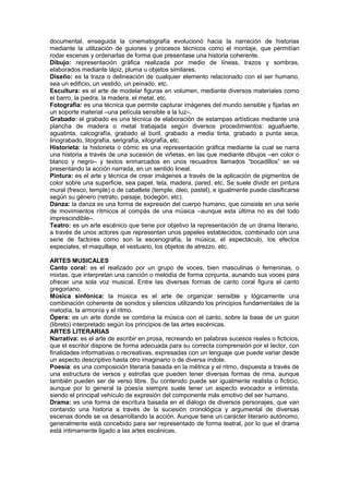 documental, enseguida la cinematografía evolucionó hacia la narración de historias
mediante la utilización de guiones y procesos técnicos como el montaje, que permitían
rodar escenas y ordenarlas de forma que presentase una historia coherente.
Dibujo: representación gráfica realizada por medio de líneas, trazos y sombras,
elaborados mediante lápiz, pluma u objetos similares.
Diseño: es la traza o delineación de cualquier elemento relacionado con el ser humano,
sea un edificio, un vestido, un peinado, etc.
Escultura: es el arte de modelar figuras en volumen, mediante diversos materiales como
el barro, la piedra, la madera, el metal, etc.
Fotografía: es una técnica que permite capturar imágenes del mundo sensible y fijarlas en
un soporte material –una película sensible a la luz–.
Grabado: el grabado es una técnica de elaboración de estampas artísticas mediante una
plancha de madera o metal trabajada según diversos procedimientos: aguafuerte,
aguatinta, calcografía, grabado al buril, grabado a media tinta, grabado a punta seca,
linograbado, litografía, serigrafía, xilografía, etc.
Historieta: la historieta o cómic es una representación gráfica mediante la cual se narra
una historia a través de una sucesión de viñetas, en las que mediante dibujos –en color o
blanco y negro– y textos enmarcados en unos recuadros llamados “bocadillos” se va
presentando la acción narrada, en un sentido lineal.
Pintura: es el arte y técnica de crear imágenes a través de la aplicación de pigmentos de
color sobre una superficie, sea papel, tela, madera, pared, etc. Se suele dividir en pintura
mural (fresco, temple) o de caballete (temple, óleo, pastel), e igualmente puede clasificarse
según su género (retrato, paisaje, bodegón, etc).
Danza: la danza es una forma de expresión del cuerpo humano, que consiste en una serie
de movimientos rítmicos al compás de una música –aunque esta última no es del todo
imprescindible–.
Teatro: es un arte escénico que tiene por objetivo la representación de un drama literario,
a través de unos actores que representan unos papeles establecidos, combinado con una
serie de factores como son la escenografía, la música, el espectáculo, los efectos
especiales, el maquillaje, el vestuario, los objetos de atrezzo, etc.
ARTES MUSICALES
Canto coral: es el realizado por un grupo de voces, bien masculinas o femeninas, o
mixtas, que interpretan una canción o melodía de forma conjunta, aunando sus voces para
ofrecer una sola voz musical. Entre las diversas formas de canto coral figura el canto
gregoriano.
Música sinfónica: la música es el arte de organizar sensible y lógicamente una
combinación coherente de sonidos y silencios utilizando los principios fundamentales de la
melodía, la armonía y el ritmo.
Ópera: es un arte donde se combina la música con el canto, sobre la base de un guion
(libreto) interpretado según los principios de las artes escénicas.
ARTES LITERARIAS
Narrativa: es el arte de escribir en prosa, recreando en palabras sucesos reales o ficticios,
que el escritor dispone de forma adecuada para su correcta comprensión por el lector, con
finalidades informativas o recreativas, expresadas con un lenguaje que puede variar desde
un aspecto descriptivo hasta otro imaginario o de diversa índole.
Poesía: es una composición literaria basada en la métrica y el ritmo, dispuesta a través de
una estructura de versos y estrofas que pueden tener diversas formas de rima, aunque
también pueden ser de verso libre. Su contenido puede ser igualmente realista o ficticio,
aunque por lo general la poesía siempre suele tener un aspecto evocador e intimista,
siendo el principal vehículo de expresión del componente más emotivo del ser humano.
Drama: es una forma de escritura basada en el diálogo de diversos personajes, que van
contando una historia a través de la sucesión cronológica y argumental de diversas
escenas donde se va desarrollando la acción. Aunque tiene un carácter literario autónomo,
generalmente está concebido para ser representado de forma teatral, por lo que el drama
está íntimamente ligado a las artes escénicas.
 