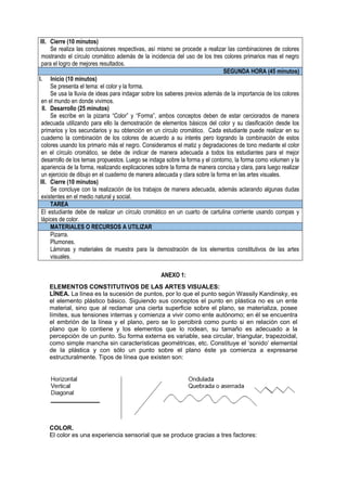 III. Cierre (10 minutos)
Se realiza las conclusiones respectivas, así mismo se procede a realizar las combinaciones de colores
mostrando el círculo cromático además de la incidencia del uso de los tres colores primarios mas el negro
para el logro de mejores resultados.
SEGUNDA HORA (45 minutos)
I. Inicio (10 minutos)
Se presenta el tema: el color y la forma.
Se usa la lluvia de ideas para indagar sobre los saberes previos además de la importancia de los colores
en el mundo en donde vivimos.
II. Desarrollo (25 minutos)
Se escribe en la pizarra “Color” y “Forma”, ambos conceptos deben de estar cerciorados de manera
adecuada utilizando para ello la demostración de elementos básicos del color y su clasificación desde los
primarios y los secundarios y su obtención en un círculo cromático. Cada estudiante puede realizar en su
cuaderno la combinación de los colores de acuerdo a su interés pero logrando la combinación de estos
colores usando los primario más el negro. Consideramos el matiz y degradaciones de tono mediante el color
en el círculo cromático, se debe de indicar de manera adecuada a todos los estudiantes para el mejor
desarrollo de los temas propuestos. Luego se indaga sobre la forma y el contorno, la forma como volumen y la
apariencia de la forma, realizando explicaciones sobre la forma de manera concisa y clara, para luego realizar
un ejercicio de dibujo en el cuaderno de manera adecuada y clara sobre la forma en las artes visuales.
III. Cierre (10 minutos)
Se concluye con la realización de los trabajos de manera adecuada, además aclarando algunas dudas
existentes en el medio natural y social.
TAREA
El estudiante debe de realizar un círculo cromático en un cuarto de cartulina corriente usando compas y
lápices de color.
MATERIALES O RECURSOS A UTILIZAR
Pizarra.
Plumones.
Láminas y materiales de muestra para la demostración de los elementos constitutivos de las artes
visuales.
ANEXO 1:
ELEMENTOS CONSTITUTIVOS DE LAS ARTES VISUALES:
LÍNEA. La línea es la sucesión de puntos, por lo que el punto según Wassily Kandinsky, es
el elemento plástico básico. Siguiendo sus conceptos el punto en plástica no es un ente
material, sino que al reclamar una cierta superficie sobre el plano, se materializa, posee
límites, sus tensiones internas y comienza a vivir como ente autónomo; en él se encuentra
el embrión de la línea y el plano, pero se lo percibirá como punto si en relación con el
plano que lo contiene y los elementos que lo rodean, su tamaño es adecuado a la
percepción de un punto. Su forma externa es variable, sea circular, triangular, trapezoidal,
como simple mancha sin características geométricas, etc. Constituye el ‘sonido’ elemental
de la plástica y con sólo un punto sobre el plano éste ya comienza a expresarse
estructuralmente. Tipos de línea que existen son:
COLOR.
El color es una experiencia sensorial que se produce gracias a tres factores:
 