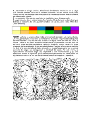 1. Una emisión de energía luminosa. El color está directamente relacionado con la luz ya
que, como es evidente, sin luz no se perciben los colores. Incluso, aunque exista luz en
nuestro entorno, dependiendo de sus características, tendremos distintas apreciaciones de
los colores de los objetos.
2. La modulación física que las superficies de los objetos hacen de esa energía.
3. La participación de un receptor específico: la retina. El ojo humano contiene tres tipos
distintos de receptores del color, que son sensibles a la luz roja, verde y azul (RGB: Red,
Green and Blue).
FORMA. La forma es un elemento a medio camino entre lo perceptivo y la representación.
Un avión, por ejemplo, puede tener apariencias muy diversas o ser percibido desde puntos
de vista diferentes. En cualquier caso, su estructura sigue siendo en todos los casos la
misma. Gracias a esa forma estructural reconocemos sin problemas todos los tipos de
aviones y todas las vistas parciales de cada uno de ellos y nuestra percepción no es
engañada por las apariencias de los casos individuales. Para que la forma sea arquetípica
(es decir sirva como ejemplar, prototipo o modelo) es necesario que cuente con el número
suficiente de rasgos que salvaguarden la identidad del objeto. Por este motivo, la
representación arquetípica exige: (a) simplicidad y fácil reconocimiento y (b) una
adecuación realista al significado que quiere expresar (difícilmente una hiena podría ser
alguna vez un símbolo de paz por sus propias características biológicas y zoológicas).
 