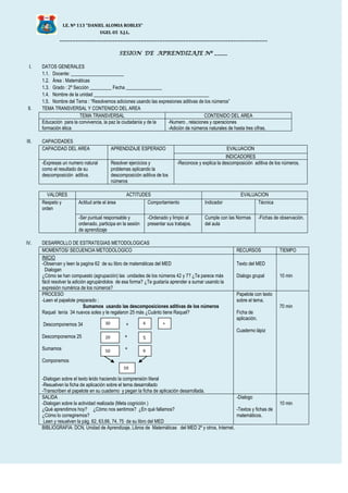 I.E. Nº 113 “DANIEL ALOMIA ROBLES”
UGEL 05 S.J.L.
_______________________________________________________________________________
SESION DE APRENDIZAJE Nº _____
I. DATOS GENERALES
1.1. Docente: ______________________
1.2. Área : Matemáticas
1.3. Grado : 2º Sección _________ Fecha _______________
1.4. Nombre de la unidad ________________________________________________
1.5. Nombre del Tema : “Resolvemos adiciones usando las expresiones aditivas de los números”
II. TEMA TRANSVERSAL Y CONTENIDO DEL AREA
TEMA TRANSVERSAL CONTENIDO DEL AREA
Educación para la convivencia, la paz la ciudadanía y de la
formación ética
-Numero , relaciones y operaciones
-Adición de números naturales de hasta tres cifras.
III. CAPACIDADES
CAPACIDAD DEL AREA APRENDIZAJE ESPERADO EVALUACION
INDICADORES
-Expresas un numero natural
como el resultado de su
descomposición aditiva.
Resolver ejercicios y
problemas aplicando la
descomposición aditiva de los
números
-Reconoce y explica la descomposición aditiva de los números.
VALORES ACTITUDES EVALUACION
Respeto y
orden
Actitud ante el área Comportamiento Indicador Técnica
-Ser puntual responsable y
ordenado, participa en la sesión
de aprendizaje
-Ordenado y limpio al
presentar sus trabajos.
Cumple con las Normas
del aula
-Fichas de observación.
IV. DESARROLLO DE ESTRATEGIAS METODOLOGICAS
MOMENTOS/ SECUENCIA METODOLOGICO RECURSOS TIEMPO
INICIO
-Observan y leen la pagina 62 de su libro de matemáticas del MED
Dialogan
¿Cómo se han compuesto (agrupación) las unidades de los números 42 y 7? ¿Te parece más
fácil resolver la adición agrupándolos de esa forma? ¿Te gustaría aprender a sumar usando la
expresión numérica de los números?
Texto del MED
Dialogo grupal 10 min
PROCESO
-Leen el papelote preparado :
Sumamos usando las descomposiciones aditivas de los números
Raquel tenía 34 nuevos soles y le regalaron 25 más ¿Cuánto tiene Raquel?
Descomponemos 34 +
Descomponemos 25 +
Sumamos +
Componemos
-Dialogan sobre el texto leído haciendo la comprensión literal
-Resuelven la ficha de aplicación sobre el tema desarrollado
-Transcriben el papelote en su cuaderno y pegan la ficha de aplicación desarrollada.
Papelote con texto
sobre el tema.
Ficha de
aplicación.
Cuaderno lápiz
70 min
SALIDA
-Dialogan sobre la actividad realizada (Meta cognición )
¿Qué aprendimos hoy? ¿Cómo nos sentimos? ¿En qué fallamos?
¿Cómo lo corregiremos?
Leen y resuelven la pág. 62, 63,66, 74, 75 de su libro del MED
-Dialogo
-Textos y fichas de
matemáticos.
10 min
BIBLIOGRAFIA: DCN, Unidad de Aprendizaje, Libros de Matemáticas del MED 2º y otros, Internet.
30 4 +
20 5
50 9
59
 