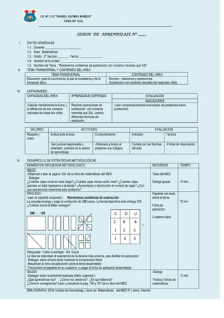 I.E. Nº 113 “DANIEL ALOMIA ROBLES”
UGEL 05 S.J.L.
_______________________________________________________________________________
SESION DE APRENDIZAJE Nº _____
I. DATOS GENERALES
1.1. Docente: _______________________
1.2. Área : Matemáticas
1.3. Grado : 2º Sección _______ Fecha _______________
1.4. Nombre de la unidad ________________________________________________
1.5. Nombre del Tema : “Resolvemos problemas de sustracción con números menores que 100”
II. TEMA TRANSVERSAL Y CONTENIDO DEL AREA
TEMA TRANSVERSAL CONTENIDO DEL AREA
Educación para la convivencia, la paz la ciudadanía y de la
formación ética
-Numero , relaciones y operaciones
-Sustracción con números naturales de hasta tres cifras
III. CAPACIDADES
CAPACIDAD DEL AREA APRENDIZAJE ESPERADO EVALUACION
INDICADORES
-Calcula mentalmente la suma y
la diferencia de dos números
naturales de hasta dos cifras.
Resolver operaciones de
sustracción con números
menores que 300, usando
diferentes técnicas de
resolución.
-Leen comprensivamente enunciados de problemas sobre
sustracción.
VALORES ACTITUDES EVALUACION
Respeto y
orden
Actitud ante el área Comportamiento Indicador Técnica
-Ser puntual responsable y
ordenado, participa en la sesión
de aprendizaje
-Ordenado y limpio al
presentar sus trabajos.
Cumple con las Normas
del aula
-Fichas de observación.
IV. DESARROLLO DE ESTRATEGIAS METODOLOGICAS
MOMENTOS/ SECUENCIA METODOLOGICO RECURSOS TIEMPO
INICIO
-Observan y leen la pagina 100 de su libro de matemáticas del MED
Dialogan
¿Cuántas cajas conto en toral Jorge? ¿Cuántas cajas chicas conto José? ¿Cuántas cajas
grandes en total ingresaron a la tienda? ¿Aumentaran o disminuirán el numero de cajas? ¿Con
que operaciones resolverás este problema?
Texto del MED
Dialogo grupal 10 min
PROCESO
-Leen el papelote preparado : Resolvemos problemas de sustracción
La escuela encargo y pago la confección de 288 buzos. La tienda deportiva solo entrego 125
¿Cuántos buzos le faltan entregar?
288 - 125
--
Respuesta: Faltan a entregar 163 buzos
La idea es redondear al sustraendo en la decena más próxima, para facilitar la sustracción
-Dialogan sobre el texto leído haciendo la comprensión literal
-Resuelven la ficha de aplicación sobre el tema desarrollado
-Transcriben el papelote en su cuaderno y pegan la ficha de aplicación desarrollada.
Papelote con texto
sobre el tema.
Ficha de
aplicación.
Cuaderno lápiz
70 min
SALIDA
-Dialogan sobre la actividad realizada (Meta cognición )
¿Qué aprendimos hoy? ¿Cómo nos sentimos? ¿En qué fallamos?
¿Cómo lo corregiremos? Leen y resuelven la pág. 100 y 101 de su libro del MED
-Dialogo
-Textos y fichas de
matemáticos.
10 min
BIBLIOGRAFIA: DCN, Unidad de Aprendizaje, Libros de Matemáticas del MED 2º y otros, Internet.
C D U
2 8 8
1 2 5
1 6 3
4
 