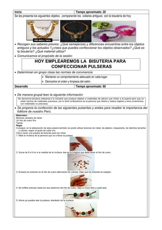 Inicio Tiempo aproximado: 20
Se les presenta los siguientes objetos ,comparando los collares antiguos con la bisutería de hoy
 Recogen sus saberes previos: ¿Qué semejanzas y diferencias encuentras entre los objetos
antiguos y los actuales ?¿crees que puedes confeccionar los objetos observados? ¿Qué es
la bisutería? ¿Qué material utiliza?
 Comunicamos el propósito de la sesión:
HOY EMPLEAREMOS LA BISUTERIA PARA
CONFECCIONAR PULSERAS
 Determinan en grupo clase las normas de convivencia
 Mantener un comportamiento adecuado en cada lugar.
 Demostrar el orden y limpieza del salón .
Desarrollo Tiempo aproximado: 60
 De manera grupal leen la siguiente información
Se denomina bisutería artesanal a la industria que produce objetos o materiales de adorno que imitan a la joyería pero que no
están hechos de materiales preciosos, por lo tanto el Bisutero/a es la persona que diseña y realiza objetos y otros ornamentos,
con materiales no preciosos.
 Se propone la confección de las siguientes pulseritas y aretes para resaltar la importancia del
folklore de nuestro Perú.
Materiales:
Botones variados de nácar
Un hilo de cuero fino
Tijeras
Regla
Consejos: en la elaboración de esta pulsera también se podrá utilizar botones de metal, de plástico, trasparente, de distintos tamaños
y colores, según el gusto de cada uno.
Cómo hacer una pulsera de botones para los niños:
1. Mide la muñeca de la persona que va a llevar la pulsera.
2. Suma de 6 a 8 cm a la medida de la muñeca: ésa es la longitud que debe tener el hilo de cuero.
3. Ensarta los botones en el hilo de cuero alternando los colores. Deja que los botones se solapen.
4. No enfiles botones hasta los dos extremos del hilo de cuero, deja un trozo libre a cada lado.
5. Ahora ya puedes atar la pulsera, alrededor de la muñeca
 