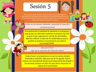 Sesión 5
¿Cuáles son mis intereses, habilidades y potenciales de desarrollo y
crecimiento personal?
¿Qué quiero hacer?
¿Qué tipo de experiencia de CAS puedo realizar?
En esta sesión pude aprender todas las etapas del CAS, las cuales son
INVESTIGACION,PREPARACION,ACCION,REFLEXION,DEMOSTRACION.Esto me
servirá de gran manera ya que me orienta a cada uno de los pasos que debo
realizar para realizar un excelente proyecto.
Principalmente la habilidad de declamar la cual pienso
que puede ser reforzada mediante el proyecto de CAS
ya que la voy a ejecutar en una de las actividades.
Además reforzar el valor de mi solidaridad ya que lo
pondré en practica y lo promoveré con toda la
comunidad COAR.
Quiero hacer un proyecto en el cual me sienta siempre
motivada a realizarlo, algo que sea de mi agrado. Bueno
realizar una actividad de ayuda social especialmente dirigido a
los ancianos porque son ellos los que ahora necesitan un
apoyo de la comunidad.
 