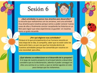 Sesión 6
¿Qué actividades te parece mas atractivo para desarrollar?
La escucha que realizaremos con los ancianos, será una actividad
muy atractiva para nosotras porque vamos a poder conocer nuevas
cosas de ellos y finalmente concluir recopilando las historias en un
libro para lograr que estas experiencias se guarden en nosotras
como un grato recuerdo.
¿Por qué eligieron esas actividades?
Porque es lo que principalmente el ser humano necesita en
esta etapa de la vida, la compañía, saber que no están solos los
hará sentir bien y es por eso que fue incluida dentro de
nuestras actividades porque fue convertida por nosotras en
una necesidad para ellos.
¿Qué talentos se evidenciaran en el desarrollo de tu proyecto?
A lo largo de nuestro proyecto mi principal talento a desarrollar
considero que es la declamación, además el poder conseguir en
ellos una sonrisa en su rostro, y que se sientan agustos en este
poco tiempo que los visitaremos.
 