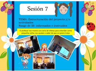 Sesión 7
TEMA: Estructuración del proyecto y/o
actividades
Rasgo de IB: informados e instruidos
El profesor nos mostro una serie de viñetas para entender como
pequeñas señas nos ayudan a saber de que se quiere tratar.
 