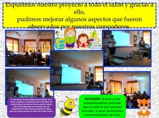 Expusimos nuestro proyecto a todo el salón y gracias a
ello,
pudimos mejorar algunos aspectos que fueron
observados por nuestros compañeros.
REFLEXIÓN: Gracias a esta
actividad pudimos entender
que no todo lo que hacemos
esta bien, a veces necesitamos
recomendaciones de otros
APRENDIZAJES
En esta sesión mis aprendizajes fueron Mostrar cómo
iniciar y planificar mi experiencia CAS e Identificar mis
puntos fuertes y las áreas en las que necesito mejorar,
esto lo pude desarrollar en el momento que mis
compañeros nos dieron algunos aspectos a mejorar
para que nuestro proyecto se realice de la mejor manera.
 