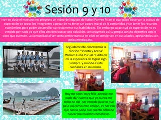 Sesión 9 y 10
Hoy en clase el maestro nos proyecto un video del equipo de futbol Panyee Fc,en el cual pude observar la actitud de
superación de todos los integrantes a pesar de no tener un apoyo moral de la comunidad y sin tener los recursos
económicos para poder desarrollar correctamente sus habilidades. Sin embargo su actitud de superación no es
vencida por nada ya que ellos deciden buscar una solución, construyendo así su propia cancha deportiva con lo
poco que cuentan. La comunidad al ver tanta perseverancia en ellos se convierten en sus aliados, apoyándolos con
polos,medias,etc.
Seguidamente observamos la
canción “Viento y Arena”
William Luna lo cual resalta en
mi la esperanza de lograr algo
siempre y cuando exista
confianza en mi misma.
Hoy me sentí muy feliz ,porque me
pude dar cuenta que yo nunca me
debo de dar por vencida pase lo que
pase así como este equipo, es por eso
que con lo poco que cuento debo de
buscar los máximos beneficios.
 