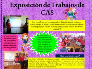 ExposicióndeTrabajosde
CAS
Hoy el profesor nos encargo realizar diapositivas que expliquen
nuestro proyecto de CAS, nosotras estuvimos estupendas de explicar
nuestro proyecto a todos nuestros compañeros, así que decidimos
empezar!!
Hoy mostré habilidades de trabajo en equipo y reconocí los beneficios del trabajo
colaborativo, al avanzar nuestras diapositivas en conjunto, para que nuestra
exposición salga excelente . Además es bueno reconocer que se han enfrentado
desafíos y hemos desarrollado nuevas habilidades en el proceso, como aprender a
valorar el trabajo de cada una de nosotras.
Me siento fantástica de
poder haber explicado
nuestro proyecto a todos
nuestros compañeros, al
hacer las diapositivas
todas trabajamos un
poquito e hicimos que
salga maravilloso. Eso fue
lo que mas me gusto!! EL
TRABAJO EN EQUIPO
¿Qué aprendizajes logre?
Es bueno reconocer
que existen grupos
que están muy bien
organizados, y me
alegra de que todos
estemos progresando
con nuestro proyecto
CAS
 