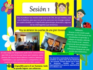 Sesión 1
Hoy el profesor nos mostro todo acerca de CAS, de que trataba, cual
era el objetivo, para que nos serviría, para eso nos encargo realizar
un cuadro dividido en 4 (significado,aprendizajes,diversión y algunas
de las interrogantes que teníamos)
En esta etapa de adaptación pude tener conocimiento
que CAS es una forma que busca que nosotros como
jóvenes del futuro desarrollemos nuestros talentos y
habilidades y que aprendamos a compartirlos con
nuestro prójimo buscando asi un bien común.
Hoy se abrieron las puertas de una gran travesía..!
Nada es imposible para el ser humano, todo
se puede lograr con esfuerzo!
APRENDIZAJES
Hoy desarrolle el aprendizaje de Reconocer y
considerar el aspecto ético de las decisiones
y las acciones. Porque aprendí que la toma
de decisiones necesita una gran
responsabilidad de la persona, especialmente
en lo referido a cas
 