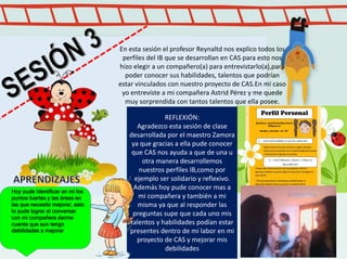 Caminatas y paseos, presentación teatral en pentecostés
En esta sesión el profesor Reynaltd nos explico todos los
perfiles del IB que se desarrollan en CAS para esto nos
hizo elegir a un compañero(a) para entrevistarlo(a),para
poder conocer sus habilidades, talentos que podrían
estar vinculados con nuestro proyecto de CAS.En mi caso
yo entreviste a mi compañera Astrid Pérez y me quede
muy sorprendida con tantos talentos que ella posee.
REFLEXIÓN:
Agradezco esta sesión de clase
desarrollada por el maestro Zamora
ya que gracias a ella pude conocer
que CAS nos ayuda a que de una u
otra manera desarrollemos
nuestros perfiles IB,como por
ejemplo ser solidario y reflexivo.
Además hoy pude conocer mas a
mi compañera y también a mi
misma ya que al responder las
preguntas supe que cada uno mis
talentos y habilidades podían estar
presentes dentro de mi labor en mi
proyecto de CAS y mejorar mis
debilidades
Hoy pude Identificar en mi los
puntos fuertes y las áreas en
las que necesito mejorar, esto
lo pude lograr al conversar
con mi compañera darme
cuenta que aun tengo
debilidades a mejorar
 