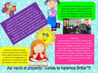 A partir de ese momento ,una lluvia de
ideas nos invadió, ya que queríamos
hacer distintas actividades de ayuda
social. Sin embargo con orientación del
profesor solo elegimos algunas de ellas.
Así nació el proyecto “Juntas te haremos Brillar”!!!
Reflexión:
Hoy aprendí que a veces la emoción nos
puede conllevar a apresurarnos en algunas
cosas, sin embargo uno debe ir paso a paso
para lograr que las cosas salgan mejor.
Además el trabajo en equipo siempre es la
mejor manera de lograr nuestros objetivos ya
que podemos juntar muchas ideas, siempre y
cuando respetemos el pensamiento de la
otra persona.
A veces una idea de ayuda
social se puede hacer realidad.
Esto lo pude evidenciar ya que
mi idea fue la elegida para el
proyecto y me conmovió saber
que puedo cumplir mis sueños
 
