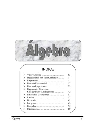 Álgebra 1
INDICE
 Valor Absoluto ……………………….. 03
 Inecuaciones con Valor Absoluto……... 11
 Logaritmos ……………………………. 17
 Función Exponencial ……………........ 17
 Función Logarítmica ………………….. 29
 Propiedades Generales:
Cologaritmo y Antilogaritmo …………. 42
 Relaciones y Funciones……………….. 51
 Límites…………………………………. 57
 Derivadas ……………………………… 63
 Integrales………………………………. 69
 Fórmulas ………………………………. 75
 Miscelánea …………………………….. 80
 