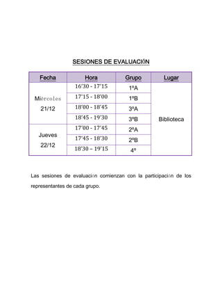 SESIONES DE EVALUACIÓN

   Fecha              Hora           Grupo           Lugar
                  16’30 - 17’15        1ºA
 Miércoles        17’15 - 18’00        1ºB
    21/12         18’00 - 18’45        3ºA
                  18’45 - 19’30        3ºB         Biblioteca
                  17’00 - 17’45        2ºA
   Jueves
                  17’45 - 18’30        2ºB
    22/12
                  18’30 – 19’15        4º



Las sesiones de evaluación comienzan con la participación de los

representantes de cada grupo.
 