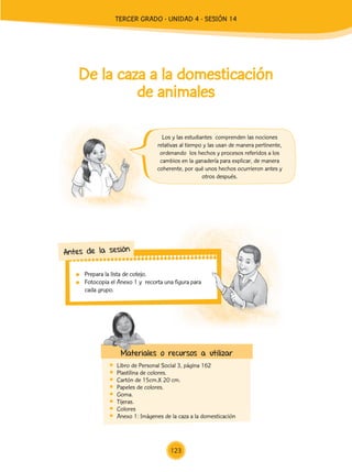 Prepara la lista de cotejo.
	 Fotocopia el Anexo 1 y recorta una figura para
cada grupo.
Antes de la sesión
De la caza a la domesticación
de animales
	 Libro de Personal Social 3, página 162
	 Plastilina de colores.
	 Cartón de 15cm.X 20 cm.
	 Papeles de colores.
	Goma.
	Tijeras.
	Colores
	 Anexo 1: Imágenes de la caza a la domesticación
Materiales o recursos a utilizar
Los y las estudiantes comprenden las nociones
relativas al tiempo y las usan de manera pertinente,
ordenando los hechos y procesos referidos a los
cambios en la ganadería para explicar, de manera
coherente, por qué unos hechos ocurrieron antes y
otros después.
123
TERCER Grado - Unidad 4 - Sesión 14
Z_U5_INTEGRADOS_3er grado26-06_Pg21-238.indd 123 30/06/15 02:29
 