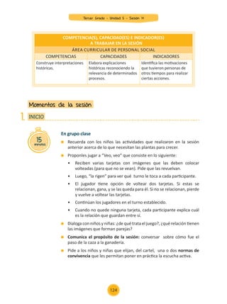 En grupo clase
	 Recuerda con los niños las actividades que realizaron en la sesión
anterior acerca de lo que necesitan las plantas para crecer.
	 Proponles jugar a “Veo, veo” que consiste en lo siguiente:
	 •	 Reciben varias tarjetas con imágenes que las deben colocar
	 volteadas (para que no se vean). Pide que las revuelvan.
	 •	 Luego, “la rigen” para ver qué turno le toca a cada participante.
	 •	 El jugador tiene opción de voltear dos tarjetas. Si estas se
	 relacionan, gana, y se las queda para él. Si no se relacionan, pierde
	 y vuelve a voltear las tarjetas.
	 •	 Continúan los jugadores en el turno establecido.
	 •	 Cuando no quede ninguna tarjeta, cada participante explica cuál
	 es la relación que guardan entre sí.
	 Dialoga con niños y niñas: ¿de qué trata el juego?, ¿qué relación tienen
las imágenes que forman parejas?
	 Comunica el propósito de la sesión: conversar sobre cómo fue el
paso de la caza a la ganadería.
	 Pide a los niños y niñas que elijan, del cartel, una o dos normas de
convivencia que les permitan poner en práctica la escucha activa.
Momentos de la sesión
15
minutos
INICIO
1.
COMPETENCIA(S), CAPACIDAD(ES) E INDICADOR(ES)
A TRABAJAR EN LA SESIÓN
Área curricular de Personal Social
COMPETENCIAS CAPACIDADES INDICADORES
Construye interpretaciones
históricas.
Elabora explicaciones
históricas reconociendo la
relevancia de determinados
procesos.
Identifica las motivaciones
que tuvieron personas de
otros tiempos para realizar
ciertas acciones.
Tercer Grado - Unidad 5 - Sesión 14
124
Z_U5_INTEGRADOS_3er grado26-06_Pg21-238.indd 124 30/06/15 02:29
 