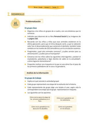 En grupo clase
	 Organiza a los niños en grupos de a cuatro, con una dinámica que tú
conozcas.
	 Indícales que observen de su libro Personal Social 3, las imágenes de
la página 162.
	 Recuerda con los niños y niñas que esos animales existieron en la
última glaciación, pero que el clima después varió, y que la radiación
solar fue el desencadenante que comenzó el deshielo; también hubo
cambios en los niveles de CO2 atmosférico y en la circulación oceánica.
	 Pregúntales: ¿qué otro animales conocen?, ¿cuáles servían para su
alimentación?, ¿cuáles para el transporte?
	 Conversa con los niños sobre las siguientes interrogantes: ¿existen el
mastodonte, paleollama o tigre dientes de sable en la actualidad?,
¿cómo lograron domesticarse?
	 Proponles realizar una maqueta en la que se vea cómo fue el paso de
los primeros pobladores de la caza a la ganadería.
65
minutos
DESARROLLO
2.
Problematización
Análisis de la información
En grupo de trabajo
	 Explica en qué consiste la actividad grupal.
	 Cada grupo representará una etapa de la evolución de la historia.
	 Cada representante de grupo elige una tarjeta al azar, según esta le
corresponderá una etapa que el grupo representará en maqueta.
	 Las siguientes son las opciones:
Cómo era la caza en la etapa de
los primeros pobladores en el
Perú.
Cómo era la ganadería con
los sedentarios.
Cómo era la ganadería en la
época de mis abuelitos.
Cómo es la ganadería
en mis tiempos.
Tercer Grado - Unidad 5 - Sesión 14
125
Z_U5_INTEGRADOS_3er grado26-06_Pg21-238.indd 125 30/06/15 02:29
 