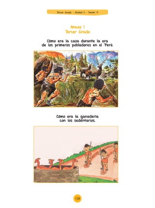 Anexo 1
Tercer Grado
Cómo era la caza durante la era
de los primeros pobladores en el Perú.
Cómo era la ganadería
con los sedentarios.
Tercer Grado - Unidad 5 - Sesión 14
128
Z_U5_INTEGRADOS_3er grado26-06_Pg21-238.indd 128 30/06/15 02:29
 