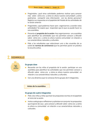 Pregúntales: ¿qué otras actividades podemos realizar para conocer
más sobre cómo era y cómo es ahora nuestra comunidad?, ¿cómo
podríamos compartir esta información con las demás personas?
Registra sus respuestas en el papelote del listado de las actividades de
la sesión anterior.
	 Pregúntales: ¿qué podemos hacer para organizarnos y acordar estas
actividades? Se espera que respondan que lo que se puede hacer es
una asamblea.
	 Presenta el propósito de la sesión: hoy organizaremos una asamblea
para planificar las actividades que nos permitan conocer y difundir
sobre cómo era y cómo es ahora nuestra comunidad en relación a
sus características naturales y culturales.
	 Pide a los estudiantes que seleccionen uno o dos acuerdos de su
cartel de normas de convivencia que les permitan poner en práctica
la escucha activa.
En grupo clase
	 Recuerda con los niños el propósito de la sesión: participar en una
asamblea para planificar las actividades que nos permitan conocer y
difundir sobre cómo era y cómo es ahora nuestra comunidad en
relación a sus características naturales y culturales.
	 Con una dinámica que tú conozcas forma grupos de 4 integrantes.
En grupo de cuatro integrantes
	 Pide a los niños y niñas que lean las propuestas escritas en el papelote
al inicio de la sesión.
	 Invitaacadagrupoareflexionaryaplantearenconjunto laspropuestas
que trajeron de casa para conocer y difundir sobre cómo era y cómo
es ahora su comunidad en relación a sus características naturales y
culturales.
70
minutos
DESARROLLO
2.
Antes de la asamblea
31
Tercer Grado - Unidad 5 - Sesión 02
Z_U5_INTEGRADOS_3er grado26-06_Pg21-238.indd 31 30/06/15 02:28
 