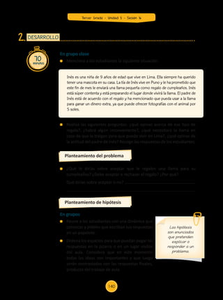 Realiza las siguientes preguntas: ¿qué opinas acerca de ese tipo de
regalo?, ¿habrá algún inconveniente?, ¿qué necesitará la llama en
caso de que la traigan para que pueda vivir en Lima?, ¿qué opinas de
la actitud del padre de Inés? Recoge las respuestas de los estudiantes.
	 ¿Qué le dirías sobre aceptar que le regalen una llama para su
cumpleaños? ¿Debe aceptar o rechazar el regalo? ¿Por qué?
	 Qué dirías sobre aceptar o no?
En grupos
	 Reune a los estudiantes con una dinámica que
conozcas y pídeles que escriban sus respuestas
en un papelote.
	 Ordena los espacios para que puedan pegar las
respuestas en la pizarra o en un lugar visible
del aula. Considera que en este momento
todas las ideas son importantes y que luego
serán contrastadas con las respuestas finales,
producto del trabajo de aula.
70
minutos
DESARROLLO
2.
Planteamiento del problema
Planteamiento de hipótesis
Inés es una niña de 9 años de edad que vive en Lima. Ella siempre ha querido
tener una mascota en su casa. La tía de Inés vive en Puno y le ha prometido que
este fin de mes le enviará una llama pequeña como regalo de cumpleaños. Inés
está súper contenta y está preparando el lugar donde vivirá la llama. El padre de
Inés está de acuerdo con el regalo y ha mencionado que pueda usar a la llama
para ganar un dinero extra, ya que puede ofrecer fotografías con el animal por
5 soles.
En grupo clase
	 Menciona a los estudiantes la siguiente situación:
Las hipótesis
son enunciados
que pretenden
explicar o
responder a un
problema.
Tercer Grado - Unidad 5 - Sesión 16
140
Z_U5_INTEGRADOS_3er grado26-06_Pg21-238.indd 140 30/06/15 02:29
 