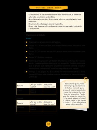 Organiza tres grupos dentro de la clase.
	 Grupo “A”: A favor de que Inés acepte tener como mascota a una
llama.
	 Grupo “B”: En contra de que Inés acepte tener como mascota a una
llama.
	 Grupo “C”: Público asistente.
	 Explica que los grupos A y B deben defender su postura y dar razones
por las cuales el público deba optar por su opción. También menciona
que el grupo que representa al público asistente deberá escuchar
atentamente cada postura y realizar preguntas a cada equipo.
	 Entrega a los grupos A y B una ficha con información sobre su tema
(Anexo 1). Luego pide a cada grupo que completen el siguiente cuadro
(Anexo 2):
El crecimiento de los animales depende de la alimentación, el estado de
salud y las condiciones ambientales.
Necesitan una temperatura determinada, así como humedad y adecuada
ventilación.
Requieren alimentarse para obtener nutrientes.
Deben estar libres de enfermedades para tener un adecuado crecimiento
y en su hábitat.
Organizando el debate
Es necesario que durante
este tiempo guíes el proceso
de lectura haciendo que a
través de este los estudiantes
encuentren argumentos para
defender su postura. Puedes
usar las siguientes preguntas:
1. ¿Se puede adaptar al clima?
2. ¿Puede comer lo que hay en
la costa? 3. ¿Está bien generar
dinero con la mascota?
Posturas
¿Por qué si debe
aceptar?
¿Qué podría
pasar si lo hace?
A favor Razón 1:
Razón 2:
Posturas
¿Por qué no debe
aceptar?
¿Qué podría
pasar si lo hace?
En contra Razón 1:
Razón 2:
Antes
Grupo A
Grupo B
Tercer Grado - Unidad 5 - Sesión 16
143
Z_U5_INTEGRADOS_3er grado26-06_Pg21-238.indd 143 30/06/15 02:29
 