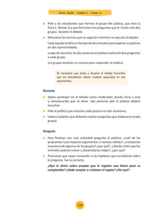Pide a los estudiantes que forman el grupo del público, que lean la
ficha 1 (Anexo 1) y que formulen tres preguntas que le harán a los dos
grupos durante el debate.
	 Menciona las normas que se seguirán mientras se ejecuta el debate:
	 Cada equipo tendrá un tiempo de dos minutos para explicar su postura
en dos oportunidades.
	 Luego de escuchar las dos posturas el público realizarán dos preguntas
a cada grupo .
	 Los grupos tendrán un minuto para responder al público.
	 Debes participar en el debate como moderador, dando inicio a este
y mencionando que se tiene dos posturas que el público deberá
escuchar.
	 Pide al público que escuche cada postura en dos ocasiones.
	 Indica al público que deberán realizar preguntas que elaboraron (cada
grupo)
	 Para finalizar con esta actividad pregunta al público: ¿cuál de las
propuestas tuvo mayores argumentos o razones validas?, ¿compartes
la postura de algunos de los grupos?,¿por qué?, ¿dónde creen que los
animales podrían crecer y desarrollarse mejor?, ¿por qué?
	 Promueve que vayan revisando si las hipótesis que escribieron sobre
la pregunta fue la correcta.
	 ¿Qué le dirías sobre aceptar que le regalen una llama para su
cumpleaños? ¿Debe aceptar o rechazar el regalo? ¿Por qué?
Es necesario que antes y durante el debate fomentes
que los estudiantes deben mostrar seguridad en sus
argumentos.
Durante
Después
Tercer Grado - Unidad 5 - Sesión 16
144
Z_U5_INTEGRADOS_3er grado26-06_Pg21-238.indd 144 30/06/15 02:29
 
