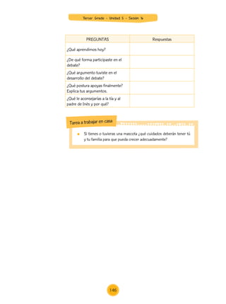PREGUNTAS Respuestas
¿Qué aprendimos hoy?
¿De qué forma participaste en el
debate?
¿Qué argumento tuviste en el
desarrollo del debate?
¿Qué postura apoyas finalmente?
Explica tus argumentos.
¿Qué le aconsejarías a la tía y al
padre de Inés y por qué?
	 Si tienes o tuvieras una mascota ¿qué cuidados deberán tener tú
y tu familia para que pueda crecer adecuadamente?
Tarea a trabajar en casa
Tercer Grado - Unidad 5 - Sesión 16
146
Z_U5_INTEGRADOS_3er grado26-06_Pg21-238.indd 146 30/06/15 02:29
 