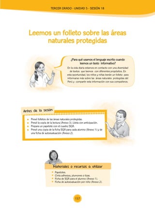 Leemos un folleto sobre las áreas
naturales protegidas
	 Prevé folletos de las áreas naturales protegidas.
	 Prevé la copia de la lectura (Anexo 3). Léela con anticipación.
	 Prepara un papelote con el cuadro SQA.
	 Prevé una copia de la ficha SQA para cada alumno (Anexo 1) y de
una ficha de autoevaluación (Anexo 2).
Antes de la sesión
	Papelotes.
	 Cinta adhesiva, plumones o tizas.
	 Ficha de SQA para el alumno (Anexo 1).
	 Ficha de autoevaluación por niño (Anexo 2).
Materiales o recursos a utilizar
En la vida diaria estamos en contacto con una diversidad
de textos que leemos con diferentes propósitos. En
esta oportunidad, los niños y niñas leerán un folleto para
informarse más sobre las áreas naturales protegidas del
Perú y compartir esta información con sus compañeros.
¿Para qué usamos el lenguaje escrito cuando
leemos un texto informativo?
157
TERCER Grado - Unidad 5 - Sesión 18
Z_U5_INTEGRADOS_3er grado26-06_Pg21-238.indd 157 30/06/15 02:30
 
