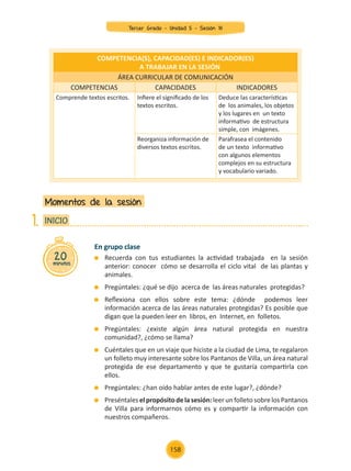 En grupo clase
	 Recuerda con tus estudiantes la actividad trabajada en la sesión
anterior: conocer cómo se desarrolla el ciclo vital de las plantas y
animales.
	 Pregúntales: ¿qué se dijo acerca de las áreas naturales protegidas?
	 Reflexiona con ellos sobre este tema: ¿dónde podemos leer
información acerca de las áreas naturales protegidas? Es posible que
digan que la pueden leer en libros, en Internet, en folletos.
	 Pregúntales: ¿existe algún área natural protegida en nuestra
comunidad?, ¿cómo se llama?
	 Cuéntales que en un viaje que hiciste a la ciudad de Lima, te regalaron
un folleto muy interesante sobre los Pantanos de Villa, un área natural
protegida de ese departamento y que te gustaría compartirla con
ellos.
	 Pregúntales: ¿han oído hablar antes de este lugar?, ¿dónde?
	 Preséntaleselpropósitodelasesión:leerunfolletosobrelosPantanos
de Villa para informarnos cómo es y compartir la información con
nuestros compañeros.
Momentos de la sesión
20
minutos
INICIO
1.
COMPETENCIA(S), CAPACIDAD(ES) E INDICADOR(ES)
A TRABAJAR EN LA SESIÓN
ÁREA CURRICULAR DE COMUNICACIÓN
COMPETENCIAS CAPACIDADES INDICADORES
Comprende textos escritos. Infiere el significado de los
textos escritos.
Deduce las características
de los animales, los objetos
y los lugares en un texto
informativo de estructura
simple, con imágenes.
Reorganiza información de
diversos textos escritos.
Parafrasea el contenido
de un texto informativo
con algunos elementos
complejos en su estructura
y vocabulario variado.
Tercer Grado - Unidad 5 - Sesión 18
158
Z_U5_INTEGRADOS_3er grado26-06_Pg21-238.indd 158 30/06/15 02:30
 