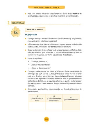 Entrega una copia del texto a cada niño y niña. (Anexo 3). Pregúntales:
¿han visto antes este texto?, ¿dónde?
	 Infórmales que este tipo de folleto es un tríptico porque está dividido
en tres partes. Oriéntales por dónde empezar la lectura.
	 Dirige la atención de los niños a cada una de las caras del folleto. Pide
a los estudiantes que observen la organización del texto y lean en
silencio las imágenes, los títulos y subtítulos de cada cara.
	 Luego pregúntales:
	 •	 ¿Qué tipo de texto es?
	 •	 ¿De qué tratará el texto?
	 •	 ¿Cómo se dieron cuenta?
	 Entrega a cada uno de los niños y niñas una ficha conteniendo la
estrategia del SQA (Anexo 1). Recuérdales que antes de leer el texto
cada uno de ellos responderá en forma individual las dos primeras
columnas: en la primera columna, escribirán todo lo que saben sobre
los Pantanos de Villa; en la segunda columna, lo que les gustaría saber
del texto que van a leer. Dales un tiempo prudencial para realizar este
ejercicio.
	 Recuérdales que la última columna debe ser llenada al terminar de
leer el folleto.
60
minutos
DESARROLLO
2.
Antes de la lectura
En grupo clase
	 Pide a los niños y niñas que seleccionen una o dos de sus normas de
convivencia para ponerlas en práctica durante la presente sesión.
S
¿Qué sé sobre el
tema?
Q
¿Qué quisiera saber
sobre el tema?
A
¿Qué he aprendido?
Tercer Grado - Unidad 5 - Sesión 18
159
Z_U5_INTEGRADOS_3er grado26-06_Pg21-238.indd 159 30/06/15 02:30
 