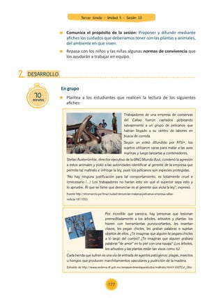 70
minutos
DESARROLLO
2.
	 Plantea a los estudiantes que realicen la lectura de los siguientes
afiches:
En grupo
Trabajadores de una empresa de conservas
del Callao fueron captados golpeando
salvajemente a un grupo de pelícanos que
habían llegado a su centro de labores en
busca de comida.
Según un video difundido por ATV+, los
sujetos utilizaron varas para matar a las aves
marinas y luego lanzarlas a contenedores.
Stefan Austerümhle, director ejecutivo de la ONG Mundo Azul, condenó la agresión
a estos animales y pidió a las autoridades identificar al gerente de la empresa que
permite tal maltrato e infringe la ley, pues los pelícanos son especies protegidas.
“No hay ninguna justificación para tal comportamiento, es totalmente cruel e
innecesario (...) Los trabajadores no harían esto sin que el superior sepa esto y
lo apruebe. Al que se tiene que denunciar es al gerente que viola la ley”, expresó.
Fuente http://elcomercio.pe/lima/ciudad/denuncian-matanza-pelicanos-empresa-callao-
noticia-1811053
Por increíble que parezca, hay personas que lesionan
premeditadamente a los árboles, arbustos y plantas: los
hieren con herramientas punzocortantes, les insertan
clavos, les pegan chicles, les graban palabras o sujetan
objetos de ellos. ¿Te imaginas que alguien te pegara chicles
a lo largo del cuerpo? ¿Te imaginas que alguien grabara
palabras “de amor” en tu piel con una navaja? ¡Los árboles,
los arbustos y las plantas están tan vivos como tú!
Cada herida que sufren es una vía de entrada de agentes patógenos: plagas, insectos
u hongos que producen marchitamientos vasculares y pudrición de la madera.
Extraído de http://www.sedema.df.gob.mx/areasverdesvidaparatodos/maltrato.html#.VVjTCvl_Oko
	 Comunica el propósito de la sesión: Proponer y difundir mediante
afiches los cuidados que deberíamos tener con las plantas y animales,
del ambiente en que viven.
	 Repasa con los niños y las niñas algunas normas de convivencia que
los ayudarán a trabajar en equipo.
Tercer Grado - Unidad 5 - Sesión 20
177
Z_U5_INTEGRADOS_3er grado26-06_Pg21-238.indd 177 30/06/15 02:30
 