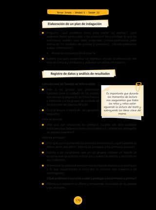 Pregunta: ¿qué podemos hacer para cuidar las plantas?, ¿qué
podemos hacer para cuidar a los animales? Para clarificar lo que les
solicitamos puedes usar estas preguntas: ¿cómo podríamos saber
acerca de los cuidados de plantas y animales?, ¿dónde podríamos
buscar información?
	 •	 Anota las respuestas en la pizarra.
	 Sugiere que para comprobar las hipótesis revisen la información del
libro de Ciencia y Ambiente y elaboren un afiche informativo.
Consultamos las fuentes de información
	 Pide a los grupos que plantearon
hipótesis para el cuidado de las plantas
que revisen la página 92 del libro Ciencia
y Ambiente y a los grupos de cuidado de
los animales las páginas 98 y 99.
	 Guía la lectura a través de las siguientes
preguntas:
Para las plantas:
	 ¿Por qué son necesarias las plantas?, ¿cuáles son esos cuidados
esenciales que debemos tener con las plantas?, ¿dónde son protegidas
las plantas silvestres?
Para los animales:
	 ¿Por qué son importantes los animales domésticos?, ¿qué cuidados se
deben tener con ellos?, ¿dónde se protegen a los animales salvajes?
	 Solicita a los estudiantes que en sus grupos realicen un listado de
acciones que se podrían realizar para cuidar las plantas y animales en
sus cuadernos.
	 Al terminar la actividad anterior indica a los estudiantes que verifiquen
si lo que respondieron al inicio era lo correcto con respecto a las
interrogantes:
	 ¿ Qué podemos hacer para cuidar y proteger a los animales y plantas?
	 Pídeles que elaboren un afiche promoviendo el cuidado de las plantas
y los animales.
Elaboración de un plan de indagación
Registro de datos y análisis de resultados
Es importante que durante
los momentos de lectura
nos aseguremos que todos
los niños y niñas están
siguiendo la lectura del texto y
subrayando las ideas clave del
mismo.
Tercer Grado - Unidad 5 - Sesión 20
179
Z_U5_INTEGRADOS_3er grado26-06_Pg21-238.indd 179 30/06/15 02:30
 