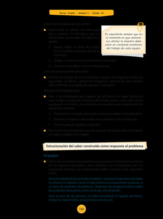En grupos
	 Pidealosestudiantesqueescribansusrespuestasfinales(conclusiones)
en los equipos formados y que comparen las conclusiones con las
respuestas iniciales. Las conclusiones deben apuntar a las siguientes
ideas:
	 Paraelcuidadodelosanimalessedeben respetarlosperíodosdeveda;
no alterar su hábitat; evitar arrojar basura en excursiones y paseos; si
se trata de animales domésticos, debemos de proporcionarles todos
los cuidados necesarios como vivienda, alimentación.
	 Para el caso de las plantas, se debe considerar el regado periódico,
limpiar la mala hierba, proporcionar abono, etc.
Estructuración del saber construido como respuesta al problema
Antes de la elaboración del afiche:
	 Explica que un afiche nos sirve para
dar a conocer un mensaje y que su
afiche debe contemplar las siguientes
partes :
	 1.	 Dibujo sobre el tema de cuidar
	 a los animales o plantas (llame la
	 atención).
	 2.	 Slogan o frase corta que transmita el mensaje.
	 3.	 Acciones que deben realizar las personas.
Durante la elaboración del afiche:
	 Orienta el trabajo de los estudiantes a partir de preguntas como las
siguientes: el afiche, ¿presenta imágenes?, ¿comunica con claridad
ideas referidas al cuidado de plantas y animales?
Después de la elaboración:
	 Pide a los estudiantes que peguen los afiches en un lugar visible del
aula. Luego, a través de la técnica del museo, pasen a ver cada afiche
y coloquen un check con un plumón en aquellos que cumplan con los
siguientes criterios:
	 •	 Transmite el mensaje adecuado (cuidar y proteger a los animales).
	 •	 Presenta imágenes adecuadas (se relacionan con el mensaje).
	 •	 Tiene buena ortografía y caligrafía.
	 Recuerda a los estudiantes que los mejores afiches se deberán colocar
en lugares visibles del colegio.
Es importante señalar que en
el momento en que realizan
sus afiches la maestra debe
estar en constante monitoreo
del trabajo de cada equipo.
Tercer Grado - Unidad 5 - Sesión 20
180
Z_U5_INTEGRADOS_3er grado26-06_Pg21-238.indd 180 30/06/15 02:30
 