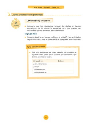 Comunicación y Evaluación
	 Promueve que los estudiantes coloquen los afiches en lugares
estratégicos de la institución educativa para que puedan ser
visualizados por los miembros de la comunidad.
En grupo clase
	 Pregunta: ¿qué temas han aprendido en la unidad?, ¿qué actividades
te gustaron más?, ¿qué te gustaría que se agregue en las actividades?
10
minutos
CIERRE (valoración del aprendizaje)
3.
	 Pide a los estudiantes que tienen mascotas que completen el
siguiente cuadro, y a los que no los tienen, que los imaginen y que
también completen el cuadro.
Tarea a trabajar en casa
Mi mascota es: Se llama:
La alimentaríamos con
Viviría en:
La cuidaríamos así:
La protegeríamos así:
Tercer Grado - Unidad 5 - Sesión 20
181
Z_U5_INTEGRADOS_3er grado26-06_Pg21-238.indd 181 30/06/15 02:30
 