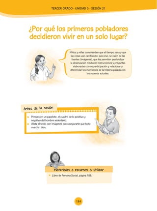 Prepara en un papelote, el cuadro de lo positivo y
negativo del hombre sedentario.
	 Alista el texto con imágenes para asegurarte que todo
marcha bien.
Antes de la sesión
¿Por qué los primeros pobladores
decidieron vivir en un solo lugar?
	 Libro de Persona Social, página 188.
Materiales o recursos a utilizar
Niños y niñas comprenden que el tiempo pasa y que
las cosas van cambiando; para eso, se valen de las
fuentes (imágenes), que les permiten profundizar
la observación mediante instrucciones y preguntas
elaboradas con su participación y relacionar y
diferenciar los momentos de la historia pasada con
los sucesos actuales.
184
TERCER Grado - Unidad 5 - Sesión 21
Z_U5_INTEGRADOS_3er grado26-06_Pg21-238.indd 184 30/06/15 02:30
 