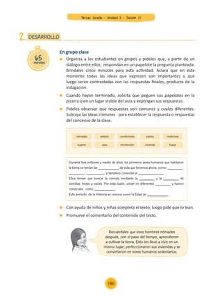En grupo clase
	 Organiza a los estudiantes en grupos y pídeles que, a partir de un
diálogo entre ellos, respondan en un papelote la pregunta planteada.
Bríndales cinco minutos para esta actividad. Aclara que en este
momento todas las ideas que expresen son importantes y que
luego serán contrastadas con las respuestas finales, producto de la
indagación.
	 Cuando hayan terminado, solicita que peguen sus papelotes en la
pizarra o en un lugar visible del aula y expongan sus respuestas.
	 Pideles observar que respuestas son comunes y cuales diferentes.
Subraya las ideas comunes para establecer la respuesta o respuestas
del concenso de la clase.
	 Con ayuda de niños y niñas completa el texto, luego pide que lo lean.
	 Promueve el comentario del contenido del texto.
65
minutos
DESARROLLO
2.
nómadas
lugares
vestido
caza
condiciones
recolección
piedra
vivienda
medicinas
fuego
Durante tres millones y medio de años, los primeros seres humanos que habitaron
la tierra no tenían las ___________ de vida que tenemos ahora, como: ________,
________, __________ y tampoco conocían el _____________.
Ellos tenían que buscar la comida mediante la ________ y la ________ de
semillas, frutas y raices. Por esta razón, vivian en diferentes ________ y fueron
conocidos como ___________.
Este período de la Historia se conoce como la Edad de ___________.
Recuérdales que esos hombres nómades
después, con el paso del tiempo, aprendieron
a cultivar la tierra. Esto los llevó a vivir en un
mismo lugar; perfeccionaron sus viviendas y se
convirtieron en seres humanos sedentarios.
Tercer Grado - Unidad 5 - Sesión 21
186
Z_U5_INTEGRADOS_3er grado26-06_Pg21-238.indd 186 30/06/15 02:30
 