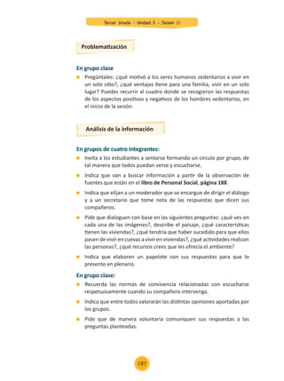 En grupo clase
	 Pregúntales: ¿qué motivó a los seres humanos sedentarios a vivir en
un solo sitio?, ¿qué ventajas tiene para una familia, vivir en un solo
lugar? Puedes recurrir al cuadro donde se recogieron las respuestas
de los aspectos positivos y negativos de los hombres sedentarios, en
el inicio de la sesión.
En grupos de cuatro integrantes:
	 Invita a los estudiantes a sentarse formando un círculo por grupo, de
tal manera que todos puedan verse y escucharse.
	 Indica que van a buscar información a partir de la observación de
fuentes que están en el libro de Personal Social, página 188.
	 Indica que elijan a un moderador que se encargue de dirigir el diálogo
y a un secretario que tome nota de las respuestas que dicen sus
compañeros.
	 Pide que dialoguen con base en las siguientes preguntas: ¿qué ves en
cada una de las imágenes?, describe el paisaje, ¿qué características
tienen las viviendas?, ¿qué tendría que haber sucedido para que ellos
pasen de vivir en cuevas a vivir en viviendas?, ¿qué actividades realizan
las personas?, ¿qué recursos crees que les ofrecía el ambiente?
	 Indica que elaboren un papelote con sus respuestas para que lo
presente en plenario.
En grupo clase:
	 Recuerda las normas de convivencia relacionadas con escucharse
respetuosamente cuando su compañero intervenga.
	 Indica que entre todos valorarán las distintas opiniones aportadas por
los grupos.
	 Pide que de manera voluntaria comuniquen sus respuestas a las
preguntas planteadas.
Problematización
Análisis de la información
Tercer Grado - Unidad 5 - Sesión 21
187
Z_U5_INTEGRADOS_3er grado26-06_Pg21-238.indd 187 30/06/15 02:30
 
